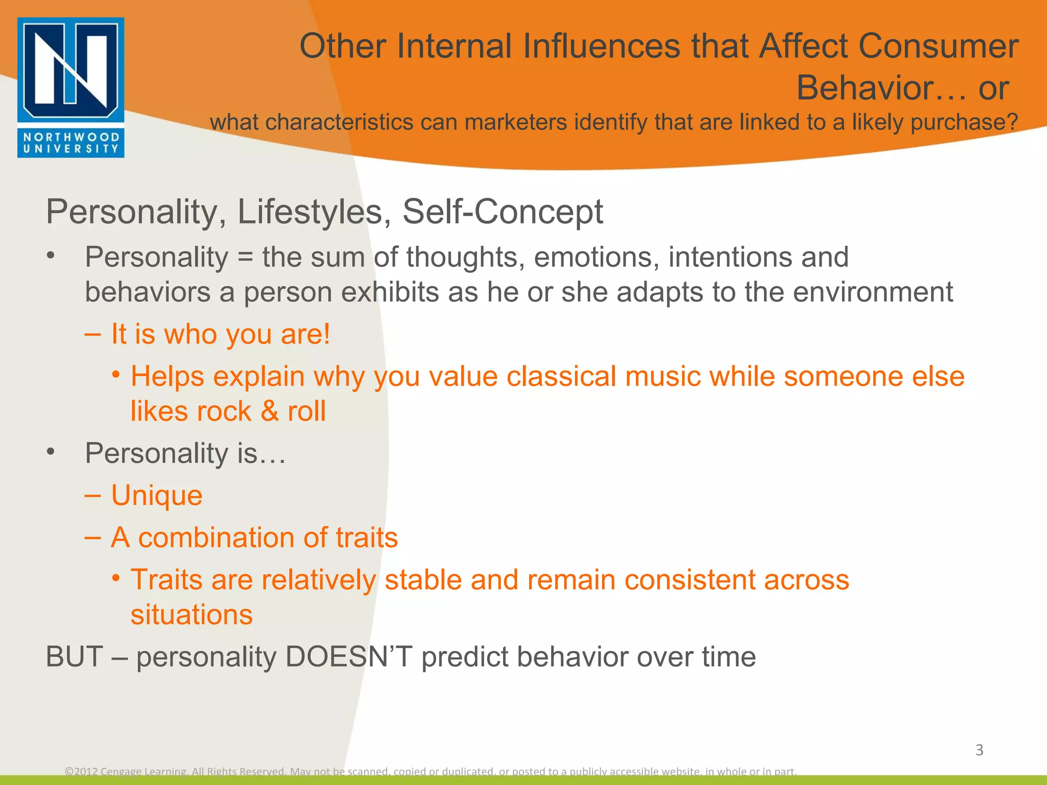Other Internal Influences that Affect Consumer Behavior… or  what characteristics can marketers identify that are linked to a likely purchase? Personality, Lifestyles, Self-Concept Personality = the sum of thoughts, emotions, intentions and behaviors a person exhibits as he or she adapts to the environment It is who you are! Helps explain why you value classical music while someone else likes rock & roll Personality is… Unique A combination of traits Traits are relatively stable and remain consistent across situations BUT – personality DOESN’T predict behavior over time 