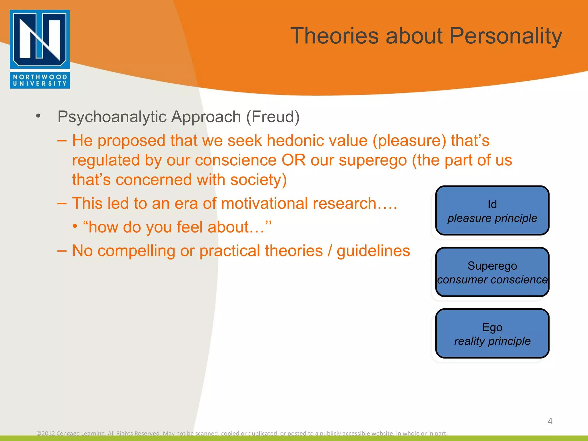Theories about Personality Psychoanalytic Approach (Freud) He proposed that we seek hedonic value (pleasure) that’s regulated by our conscience OR our superego (the part of us that’s concerned with society) This led to an era of motivational research…. “ how do you feel about…’’ No compelling or practical theories / guidelines Id pleasure principle Superego consumer conscience Ego reality principle 