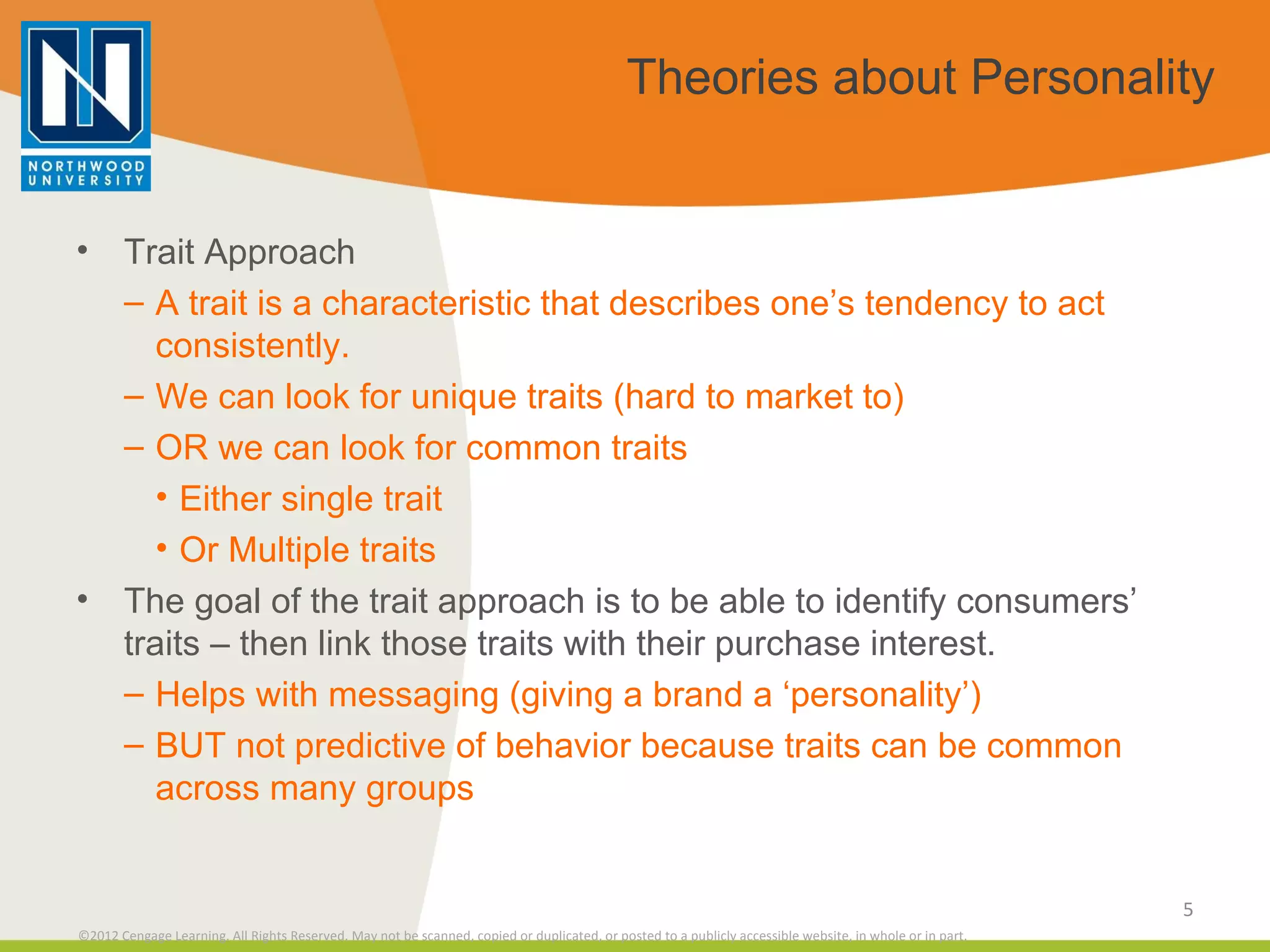 Theories about Personality Trait Approach A trait is a characteristic that describes one’s tendency to act consistently. We can look for unique traits (hard to market to) OR we can look for common traits Either single trait Or Multiple traits The goal of the trait approach is to be able to identify consumers’ traits – then link those traits with their purchase interest. Helps with messaging (giving a brand a ‘personality’) BUT not predictive of behavior because traits can be common across many groups 