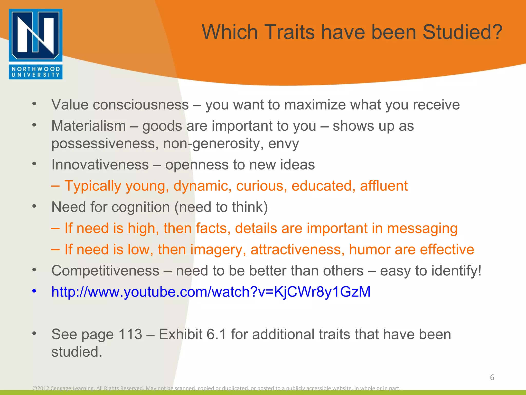 Which Traits have been Studied? Value consciousness – you want to maximize what you receive Materialism – goods are important to you – shows up as possessiveness, non-generosity, envy Innovativeness – openness to new ideas Typically young, dynamic, curious, educated, affluent  Need for cognition (need to think) If need is high, then facts, details are important in messaging If need is low, then imagery, attractiveness, humor are effective Competitiveness – need to be better than others – easy to identify! http://www.youtube.com/watch?v=KjCWr8y1GzM See page 113 – Exhibit 6.1 for additional traits that have been studied. 