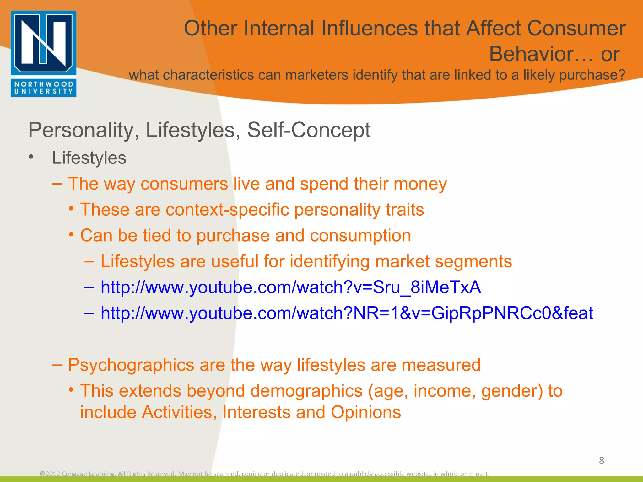 Other Internal Influences that Affect Consumer Behavior… or  what characteristics can marketers identify that are linked to a likely purchase? Personality, Lifestyles, Self-Concept Lifestyles The way consumers live and spend their money These are context-specific personality traits Can be tied to purchase and consumption Lifestyles are useful for identifying market segments http://www.youtube.com/watch?v=Sru_8iMeTxA http://www.youtube.com/watch?NR=1&v=GipRpPNRCc0&feature=endscreen Psychographics are the way lifestyles are measured This extends beyond demographics (age, income, gender) to include Activities, Interests and Opinions 