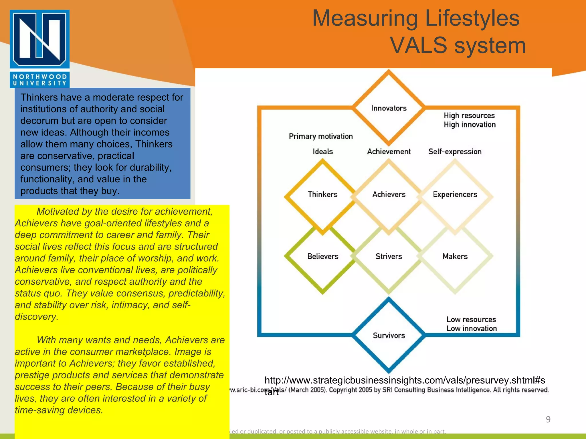 Measuring Lifestyles  VALS system Thinkers have a moderate respect for institutions of authority and social decorum but are open to consider new ideas. Although their incomes allow them many choices, Thinkers are conservative, practical consumers; they look for durability, functionality, and value in the products that they buy. Motivated by the desire for achievement, Achievers have goal-oriented lifestyles and a deep commitment to career and family. Their social lives reflect this focus and are structured around family, their place of worship, and work. Achievers live conventional lives, are politically conservative, and respect authority and the status quo. They value consensus, predictability, and stability over risk, intimacy, and self-discovery.                                   With many wants and needs, Achievers are active in the consumer marketplace. Image is important to Achievers; they favor established, prestige products and services that demonstrate success to their peers. Because of their busy lives, they are often interested in a variety of time-saving devices. http://www.strategicbusinessinsights.com/vals/presurvey.shtml#start 
