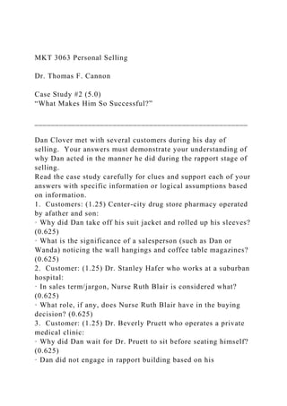 MKT 3063 Personal Selling
Dr. Thomas F. Cannon
Case Study #2 (5.0)
“What Makes Him So Successful?”
____________________________________________________
Dan Clover met with several customers during his day of
selling. Your answers must demonstrate your understanding of
why Dan acted in the manner he did during the rapport stage of
selling.
Read the case study carefully for clues and support each of your
answers with specific information or logical assumptions based
on information.
1. Customers: (1.25) Center-city drug store pharmacy operated
by afather and son:
· Why did Dan take off his suit jacket and rolled up his sleeves?
(0.625)
· What is the significance of a salesperson (such as Dan or
Wanda) noticing the wall hangings and coffee table magazines?
(0.625)
2. Customer: (1.25) Dr. Stanley Hafer who works at a suburban
hospital:
· In sales term/jargon, Nurse Ruth Blair is considered what?
(0.625)
· What role, if any, does Nurse Ruth Blair have in the buying
decision? (0.625)
3. Customer: (1.25) Dr. Beverly Pruett who operates a private
medical clinic:
· Why did Dan wait for Dr. Pruett to sit before seating himself?
(0.625)
· Dan did not engage in rapport building based on his
 