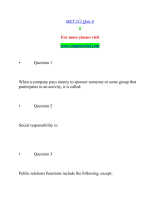 MKT 312 Quiz 6
For more classes visit
www.snaptutorial.com
• Question 1
When a company pays money to sponsor someone or some group that
participates in an activity, it is called:
• Question 2
Social responsibility is:
• Question 3
Public relations functions include the following, except:
 
