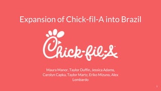 Expansion of Chick-fil-A into Brazil
Maura Manor, Taylor Duffin, Jessica Adams,
Carolyn Capka, Taylor Martz, Eriko Mizuno, Alex
Lombardo
1
 
