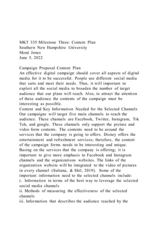MKT 335 Milestone Three: Content Plan
Southern New Hampshire University
Moné Jones
June 5, 2022
Campaign Proposal Content Plan
An effective digital campaign should cover all aspects of digital
media for it to be successful. People use different social media
that suits and meet their needs. Thus, it will important to
exploit all the social media to broaden the number of target
audience that our plans will reach. Also, to attract the attention
of these audience the contents of the campaign must be
interesting as possible.
Content and Key Information Needed for the Selected Channels
Our campaigns will target five main channels to reach the
audience. These channels are Facebook, Twitter, Instagram, Tik
Tok, and google. These channels only support the picture and
video form contents. The contents need to be around the
services that the company is going to offers. Disney offers the
entertainment and refreshment services; therefore, the content
of the campaign forms needs to be interesting and unique.
Basing on the services that the company is offering; it is
important to give more emphasis to Facebook and Instagram
channels and the organizations websites. The links of the
organization website will be integrated to the video of pictures
in every channel (Sultana, & Shil, 2019). Some of the
important information need to the selected channels include:
i. Information in terms of the best way to leverage the selected
social media channels
ii. Methods of measuring the effectiveness of the selected
channels
iii. Information that describes the audience reached by the
 
