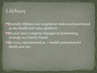 Initially lifebuoy was targeted at males and positioned
as the health and value platform.
In year 2002 company changed its positioning
strategy, as a family brand.
In 2004; repositioned as ―health protection for
family and me.
 