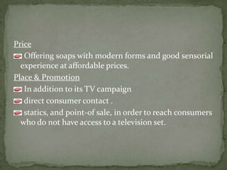 Price
Offering soaps with modern forms and good sensorial
experience at affordable prices.
Place & Promotion
In addition to its TV campaign
direct consumer contact .
statics, and point-of sale, in order to reach consumers
who do not have access to a television set.
 