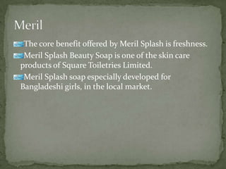 The core benefit offered by Meril Splash is freshness.
Meril Splash Beauty Soap is one of the skin care
products of Square Toiletries Limited.
Meril Splash soap especially developed for
Bangladeshi girls, in the local market.
 