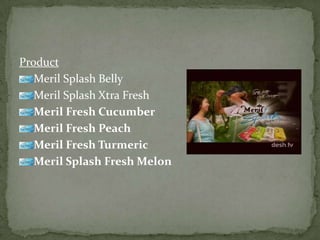 Product
Meril Splash Belly
Meril Splash Xtra Fresh
Meril Fresh Cucumber
Meril Fresh Peach
Meril Fresh Turmeric
Meril Splash Fresh Melon
 