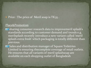  Price : The price of Meril soap is TK35 .
Place&Promotion
sharing consumer research data to improvemeril splash’s
standards according to customer demand and trends e.g.
merilsplash recently introduce a new variant called ‘meril
splash-extra fresh’ which packaging is totally different than
previous.
Sales and distribution manager of Square Toiletries
Limited is ensuring thecomplete coverage of retail outlets.
He ensures that all variants of meril splashsoap are
available on each shopping outlet of Bangladesh
 