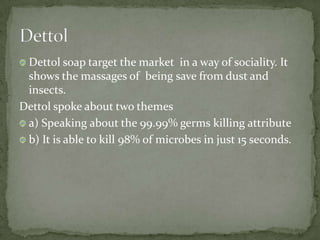 Dettol soap target the market in a way of sociality. It
shows the massages of being save from dust and
insects.
Dettol spoke about two themes
a) Speaking about the 99.99% germs killing attribute
b) It is able to kill 98% of microbes in just 15 seconds.
 