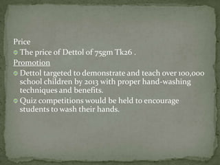 Price
The price of Dettol of 75gm Tk26 .
Promotion
Dettol targeted to demonstrate and teach over 100,000
school children by 2013 with proper hand-washing
techniques and benefits.
Quiz competitions would be held to encourage
students to wash their hands.
 