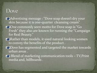 Advertising message : “Dove soap doesn’t dry your
skin because it is one-quarter cleansing cream”.
One commonly seen motto for Dove soap is "Go
Fresh" they also are known for running the "Campaign
for Real Beauty."
Rather than models, it used natural looking women
to convey the benefits of the product .
Dove has segmented and targeted the market towards
urban areas .
Blend of marketing communication tools – TV,Print
media and, billboards .
 