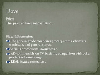 Price:
The price of Dove soap is TK110 .
Place & Promotion
The general trade comprises grocery stores, chemists,
wholesale, and general stores.
Various promotional awareness :-
AD commercials on TV by doing comparison with other
products of same range
REAL beauty campaign .
 