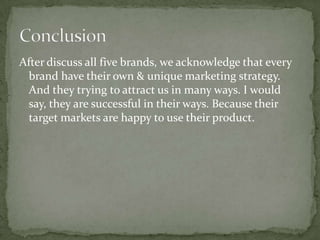 After discuss all five brands, we acknowledge that every
brand have their own & unique marketing strategy.
And they trying to attract us in many ways. I would
say, they are successful in their ways. Because their
target markets are happy to use their product.
 