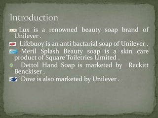 Lux is a renowned beauty soap brand of
Unilever .
Lifebuoy is an anti bactarial soap of Unilever .
Meril Splash Beauty soap is a skin care
product of Square Toiletries Limited .
Dettol Hand Soap is marketed by Reckitt
Benckiser .
Dove is also marketed by Unilever .
 
