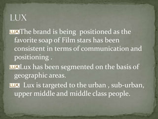 The brand is being positioned as the
favorite soap of Film stars has been
consistent in terms of communication and
positioning .
Lux has been segmented on the basis of
geographic areas.
Lux is targeted to the urban , sub-urban,
upper middle and middle class people.
 