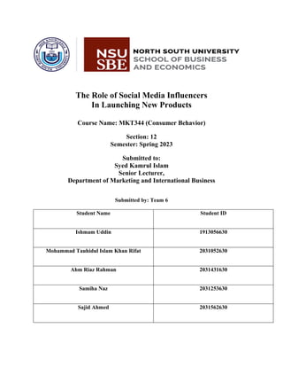 The Role of Social Media Influencers
In Launching New Products
Course Name: MKT344 (Consumer Behavior)
Section: 12
Semester: Spring 2023
Submitted to:
Syed Kamrul Islam
Senior Lecturer,
Department of Marketing and International Business
Submitted by: Team 6
Student Name Student ID
Ishmam Uddin 1913056630
Mohammad Tauhidul Islam Khan Rifat 2031052630
Ahm Riaz Rahman 2031431630
Samiha Naz 2031253630
Sajid Ahmed 2031562630
 