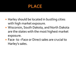 PLACEHarley should be located in bustling cities with high market exposure.Wisconsin, South Dakota, and North Dakota are the states with the most highest market exposure.Face- to –Face or Direct sales are crucial to Harley’s sales.