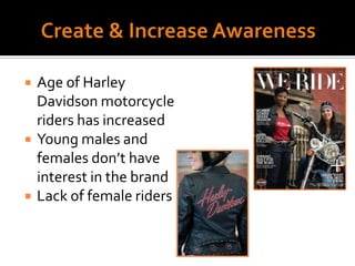 Create & Increase AwarenessAge of Harley Davidson motorcycle riders has increasedYoung males and females don’t have interest in the brandLack of female riders