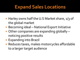 Expand Sales LocationsHarley owns half the U.S Market share, 1/3 of the global marketBecoming ideal – National Export InitiativeOther companies are expanding globally – noticing positive resultsExpanding into BrazilReduces taxes, makes motorcycles affordable to a larger target audience