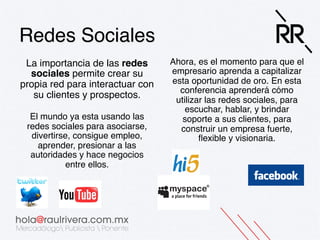 Redes Sociales!
La importancia de las redes
sociales permite crear su
propia red para interactuar con
su clientes y prospectos.!
 
El mundo ya esta usando las
redes sociales para asociarse,
divertirse, consigue empleo,
aprender, presionar a las
autoridades y hace negocios
entre ellos. !

Ahora, es el momento para que el
empresario aprenda a capitalizar
esta oportunidad de oro. En esta
conferencia aprenderá cómo
utilizar las redes sociales, para
escuchar, hablar, y brindar
soporte a sus clientes, para
construir un empresa fuerte,
ﬂexible y visionaria.!

 