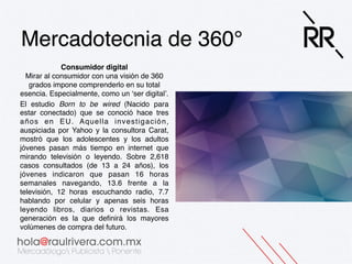 Mercadotecnia de 360°!
Consumidor digital 
Mirar al consumidor con una visión de 360
grados impone comprenderlo en su total
esencia. Especialmente, como un ‘ser digital’. !
El estudio Born to be wired (Nacido para
estar conectado) que se conoció hace tres
años en EU. Aquella investigación,
auspiciada por Yahoo y la consultora Carat,
mostró que los adolescentes y los adultos
jóvenes pasan más tiempo en internet que
mirando televisión o leyendo. Sobre 2,618
casos consultados (de 13 a 24 años), los
jóvenes indicaron que pasan 16 horas
semanales navegando, 13.6 frente a la
televisión, 12 horas escuchando radio, 7.7
hablando por celular y apenas seis horas
leyendo libros, diarios o revistas. Esa
generación es la que deﬁnirá los mayores
volúmenes de compra del futuro.!

 