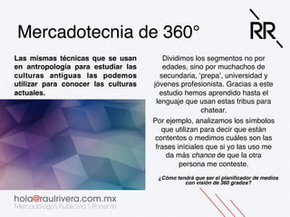 Mercadotecnia de 360°!
Las mismas técnicas que se usan
en antropología para estudiar las
culturas antiguas las podemos
utilizar para conocer las culturas
actuales.!

Dividimos los segmentos no por
edades, sino por muchachos de
secundaria, ‘prepa’, universidad y
jóvenes profesionista. Gracias a este
estudio hemos aprendido hasta el
lenguaje que usan estas tribus para
chatear. !
Por ejemplo, analizamos los símbolos
que utilizan para decir que están
contentos o medimos cuáles son las
frases iníciales que si yo las uso me
da más chance de que la otra
persona me conteste. !
¿Cómo tendrá que ser el planiﬁcador de medios
con visión de 360 grados?!
 
!

 