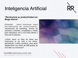 Inteligencia Artiﬁcial!
"Revolucione su productividad con
Blogs Interno" !
!
 
Entender
como funcionan como
herramientas de comunicación,
mecanismos de marketing, formas de
escuchar a clientes y empleados y medio
para interactuar uno a uno hacia dentro y
fuera de la empresa. 
!
¿Cómo hacer un blog de ideas que
realmente le da vida a las ideas,
permitiendo a todos contribuir, para tener
rápidamente una visión de 360 grados de
si la idea va a funcionar?!

 