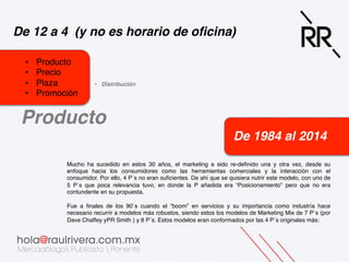 De 12 a 4 (y no es horario de oﬁcina)!
• 
• 
• 
• 

Producto!
Precio!
Plaza!
Promoción!

•  Distribución!

Producto!
De 1984 al 2014!
Mucho ha sucedido en estos 30 años, el marketing a sido re-deﬁnido una y otra vez, desde su
enfoque hacia los consumidores como las herramientas comerciales y la interacción con el
consumidor. Por ello, 4 P´s no eran suﬁcientes. De ahí que se quisiera nutrir este modelo, con uno de
5 P´s que poca relevancia tuvo, en donde la P añadida era “Posicionamiento” pero que no era
contundente en su propuesta.!
!
Fue a ﬁnales de los 90´s cuando el “boom” en servicios y su importancia como industría hace
necesario recurrir a modelos más robustos, siendo estos los modelos de Marketing Mix de 7 P´s (por
Dave Chaffey yPR Smith ) y 8 P´s. Estos modelos eran conformados por las 4 P´s originales más:!

 