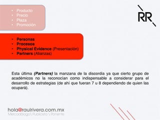 • 
• 
• 
• 

Producto!
Precio!
Plaza!
Promoción!

• 
• 
• 
• 

Personas!
Procesos!
Physical Evidence (Presentación)!
Partners (Alianzas)!

Esta última (Partners) la manzana de la discordia ya que cierto grupo de
académicos no la reconocían como indispensable a considerar para el
desarrollo de estrategias (de ahí que fueran 7 u 8 dependiendo de quien las
ocupará).!

 
