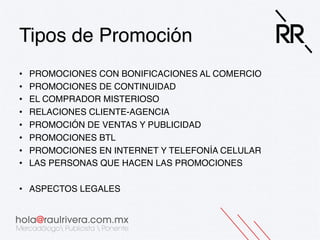Tipos de Promoción!
• 
• 
• 
• 
• 
• 
• 
• 

PROMOCIONES CON BONIFICACIONES AL COMERCIO!
PROMOCIONES DE CONTINUIDAD!
EL COMPRADOR MISTERIOSO!
RELACIONES CLIENTE-AGENCIA!
PROMOCIÓN DE VENTAS Y PUBLICIDAD!
PROMOCIONES BTL!
PROMOCIONES EN INTERNET Y TELEFONÍA CELULAR!
LAS PERSONAS QUE HACEN LAS PROMOCIONES!

•  ASPECTOS LEGALES!

 