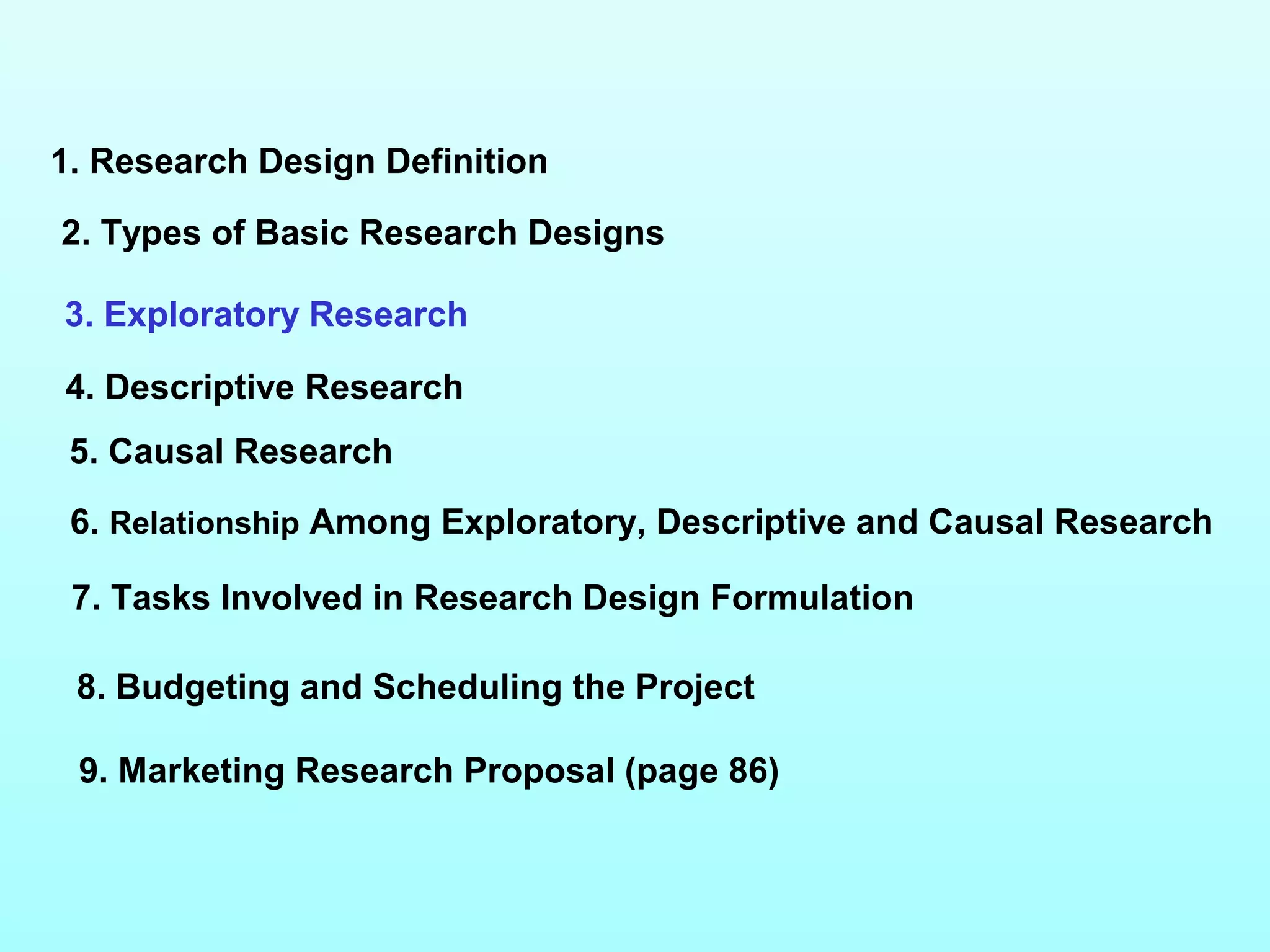 1. Research Design Definition
2. Types of Basic Research Designs
3. Exploratory Research
4. Descriptive Research
5. Causal Research
6. Relationship Among Exploratory, Descriptive and Causal Research
7. Tasks Involved in Research Design Formulation
9. Marketing Research Proposal (page 86)
8. Budgeting and Scheduling the Project
 