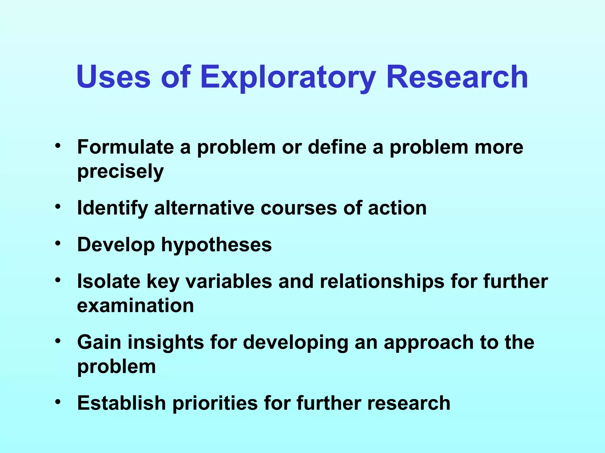 Uses of Exploratory Research
• Formulate a problem or define a problem more
precisely
• Identify alternative courses of action
• Develop hypotheses
• Isolate key variables and relationships for further
examination
• Gain insights for developing an approach to the
problem
• Establish priorities for further research
 