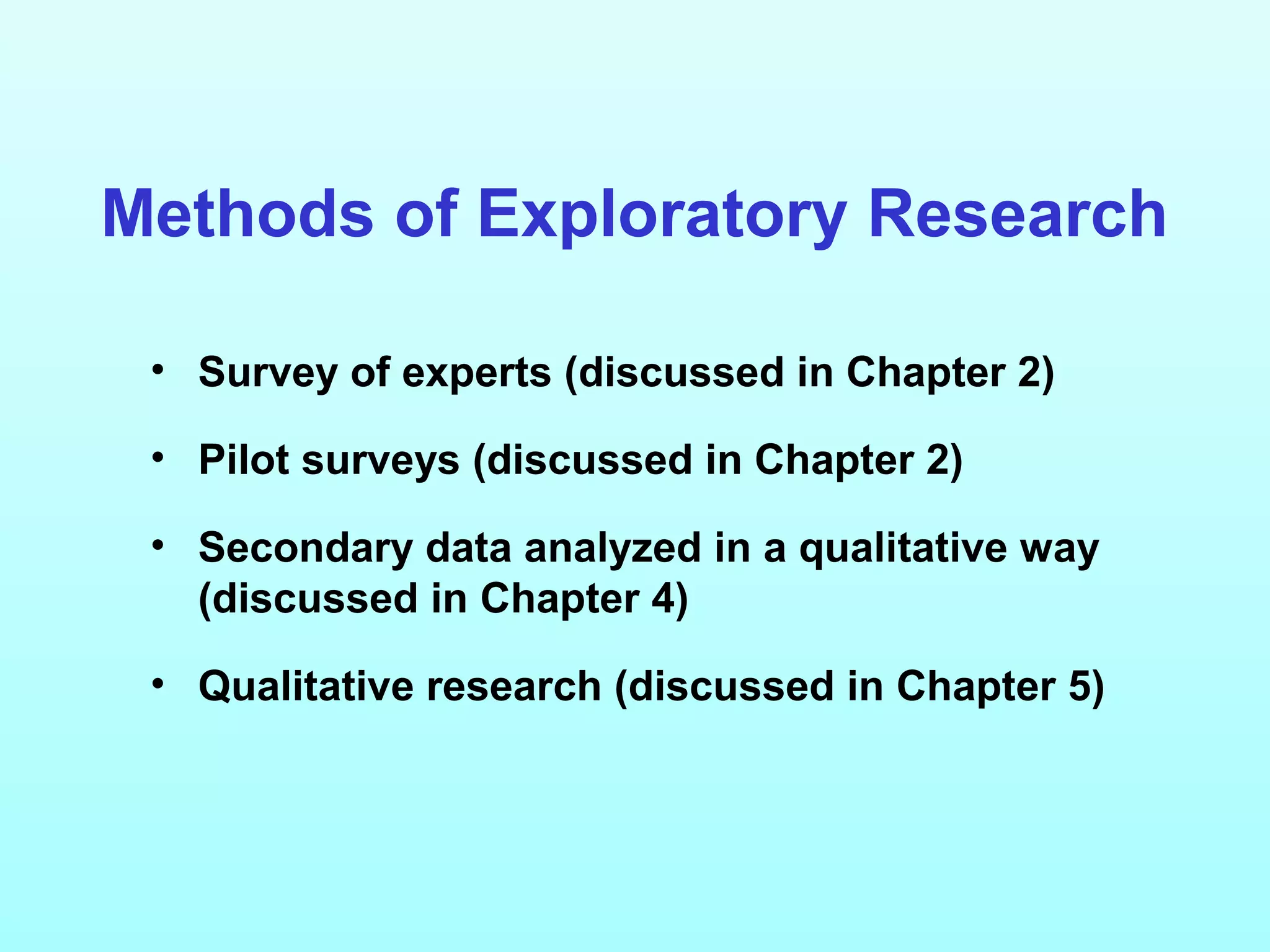 Methods of Exploratory Research
• Survey of experts (discussed in Chapter 2)
• Pilot surveys (discussed in Chapter 2)
• Secondary data analyzed in a qualitative way
(discussed in Chapter 4)
• Qualitative research (discussed in Chapter 5)
 