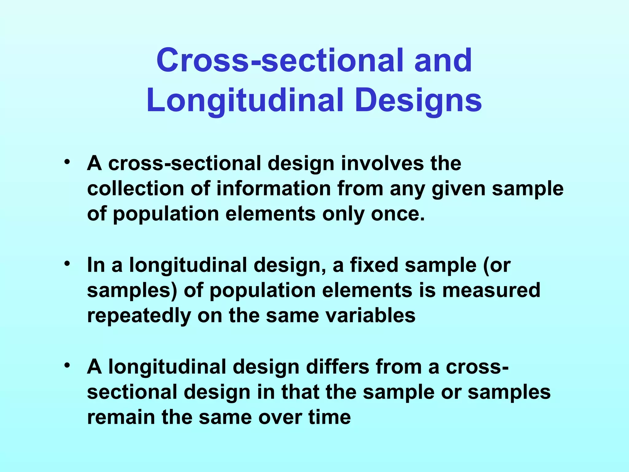 Cross-sectional and
Longitudinal Designs
• A cross-sectional design involves the
collection of information from any given sample
of population elements only once.
• In a longitudinal design, a fixed sample (or
samples) of population elements is measured
repeatedly on the same variables
• A longitudinal design differs from a cross-
sectional design in that the sample or samples
remain the same over time
 