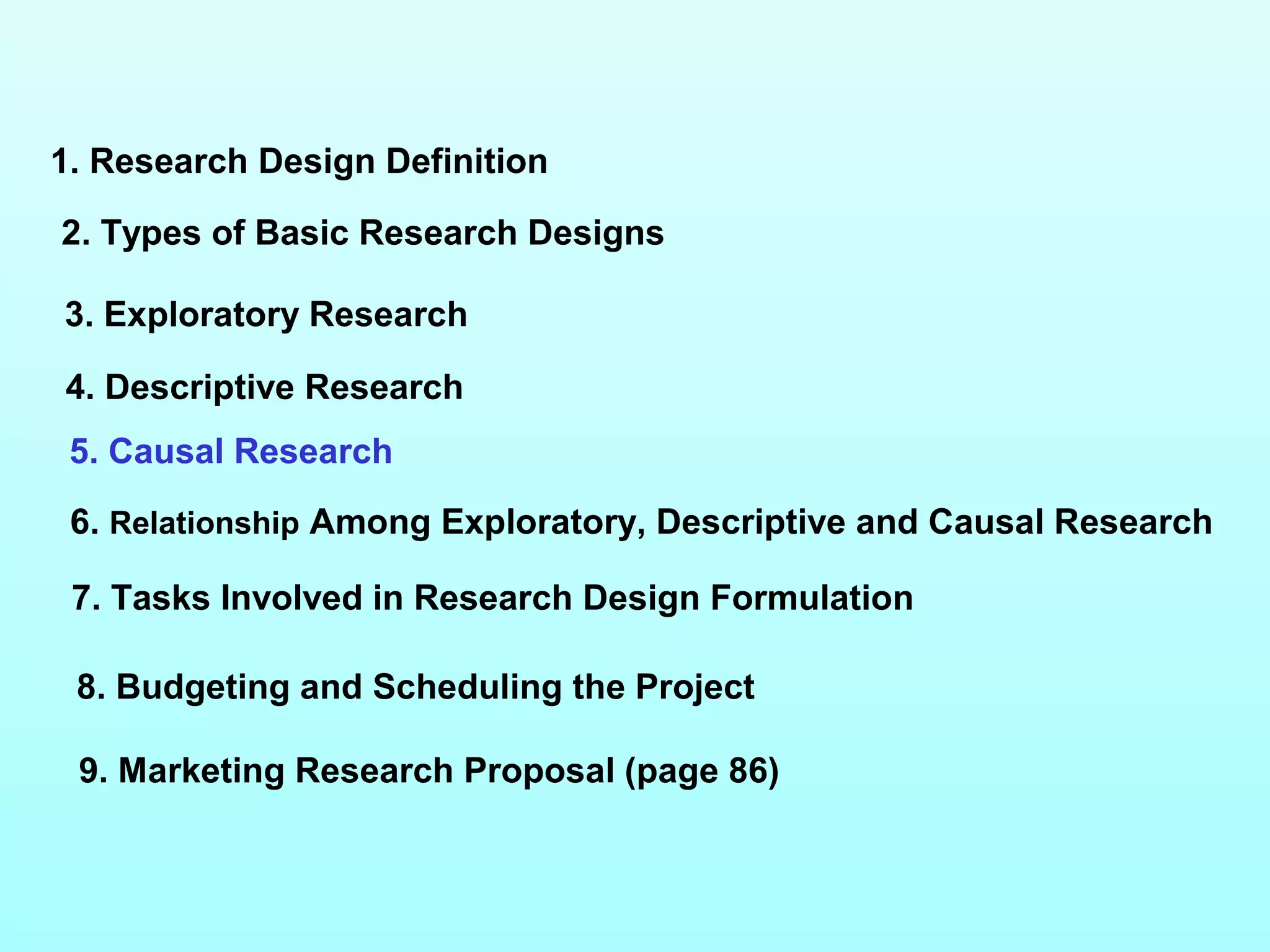 1. Research Design Definition
2. Types of Basic Research Designs
3. Exploratory Research
4. Descriptive Research
5. Causal Research
6. Relationship Among Exploratory, Descriptive and Causal Research
7. Tasks Involved in Research Design Formulation
9. Marketing Research Proposal (page 86)
8. Budgeting and Scheduling the Project
 