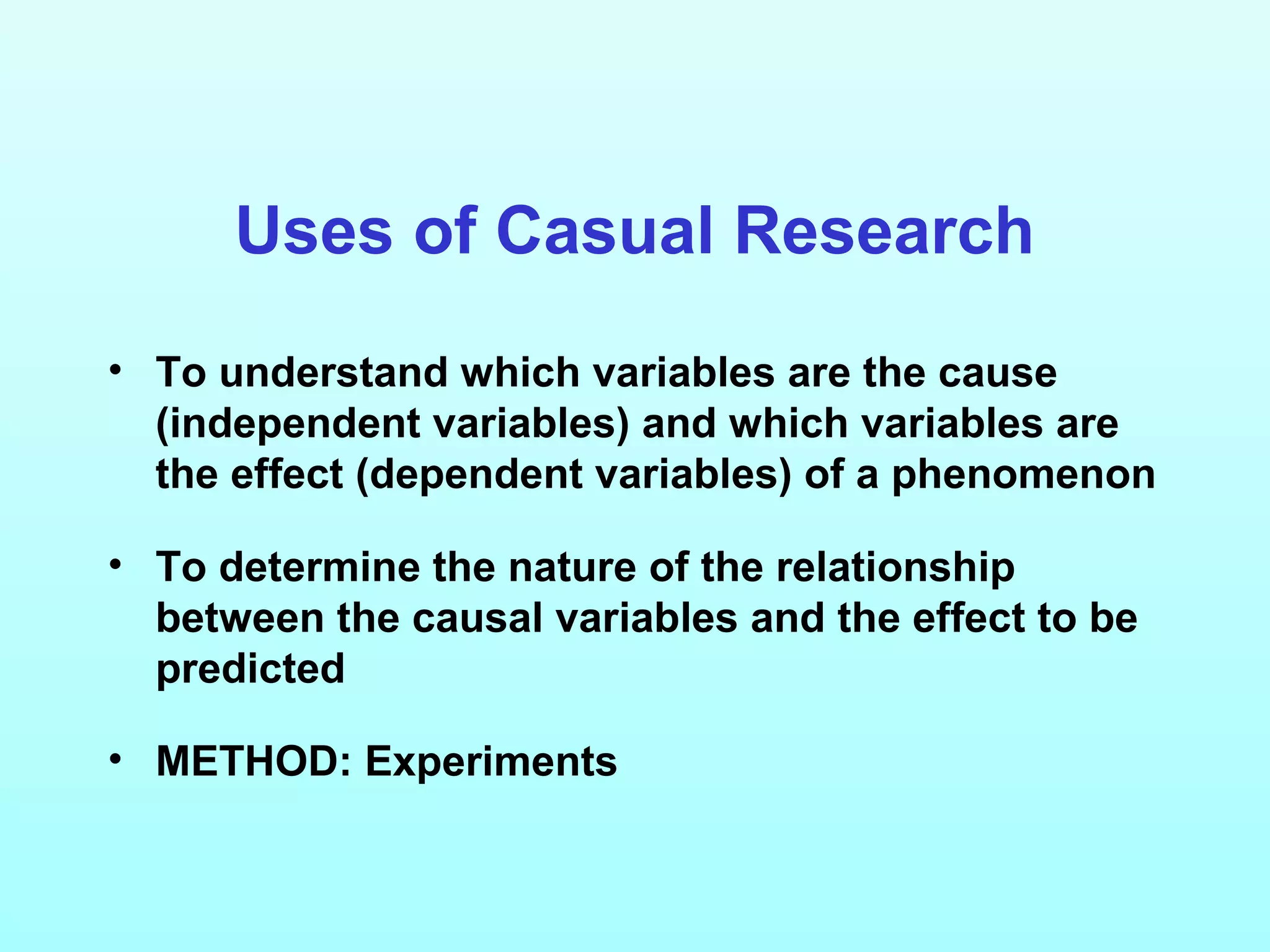 Uses of Casual Research
• To understand which variables are the cause
(independent variables) and which variables are
the effect (dependent variables) of a phenomenon
• To determine the nature of the relationship
between the causal variables and the effect to be
predicted
• METHOD: Experiments
 