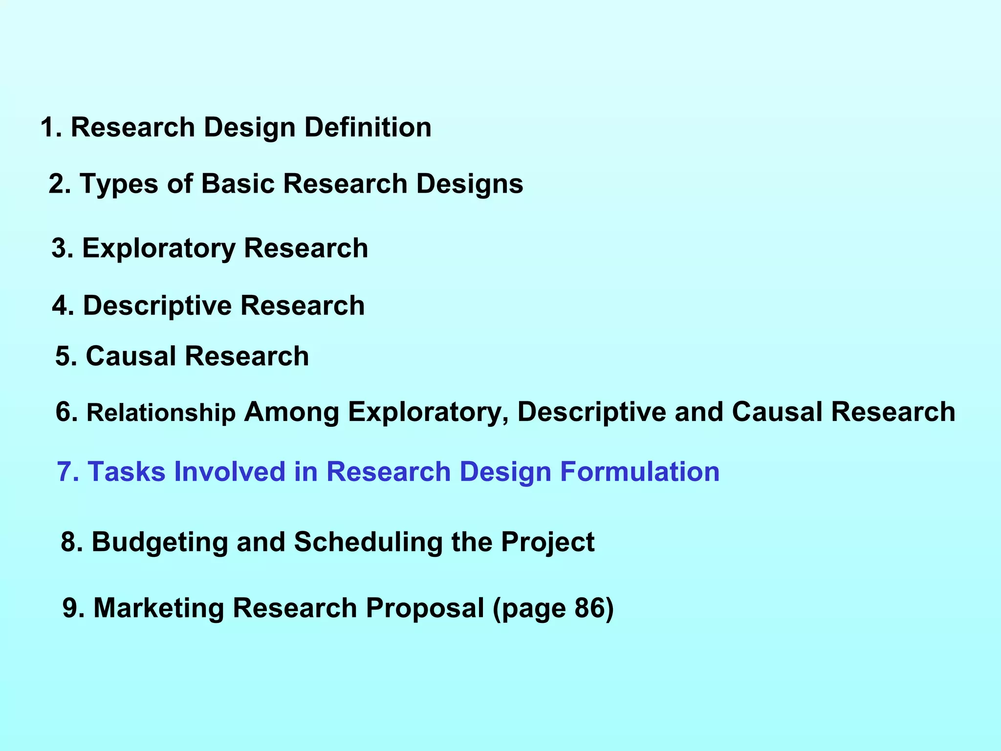 1. Research Design Definition
2. Types of Basic Research Designs
3. Exploratory Research
4. Descriptive Research
5. Causal Research
6. Relationship Among Exploratory, Descriptive and Causal Research
7. Tasks Involved in Research Design Formulation
9. Marketing Research Proposal (page 86)
8. Budgeting and Scheduling the Project
 