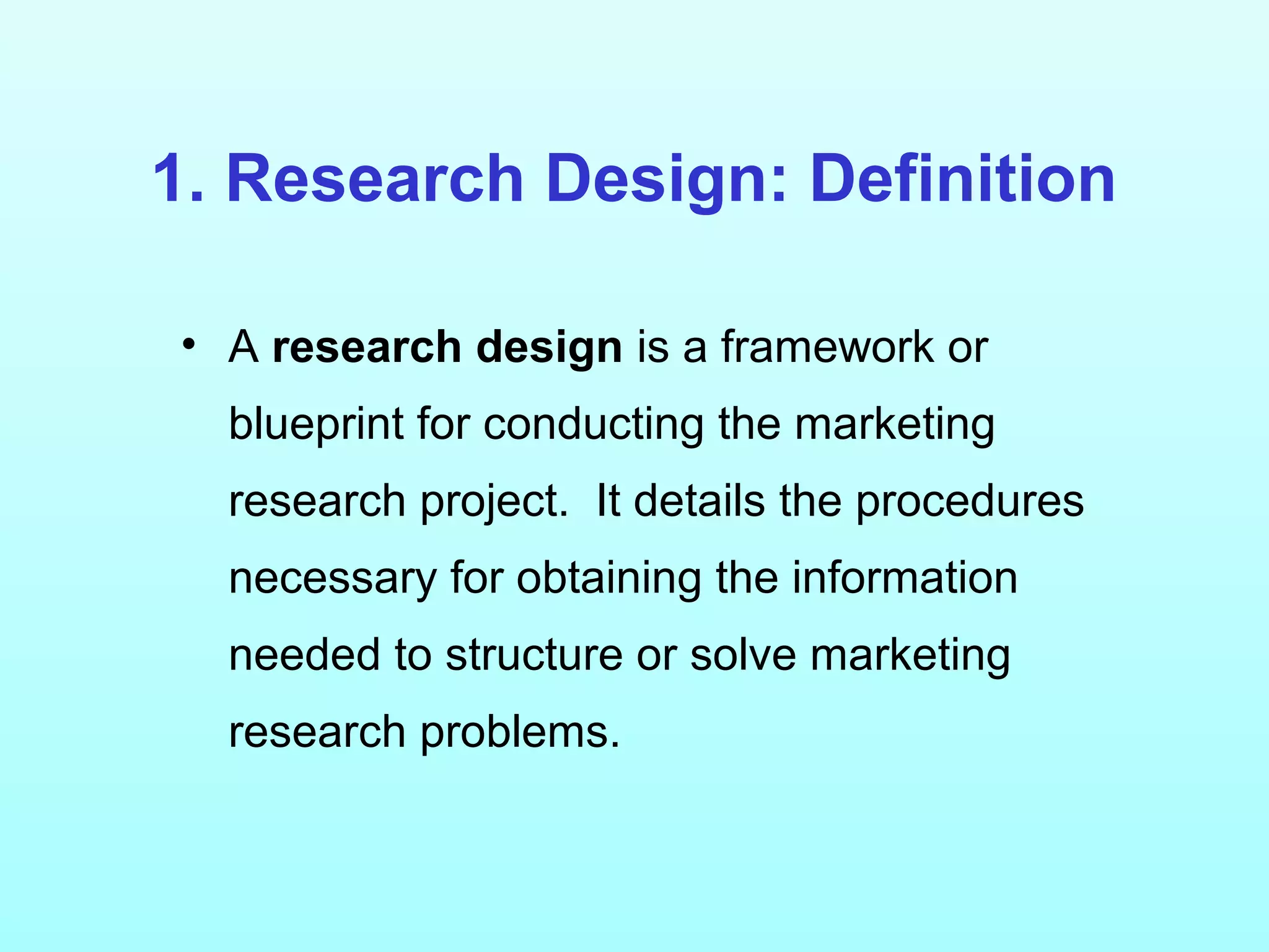 1. Research Design: Definition
• A research design is a framework or
blueprint for conducting the marketing
research project. It details the procedures
necessary for obtaining the information
needed to structure or solve marketing
research problems.
 