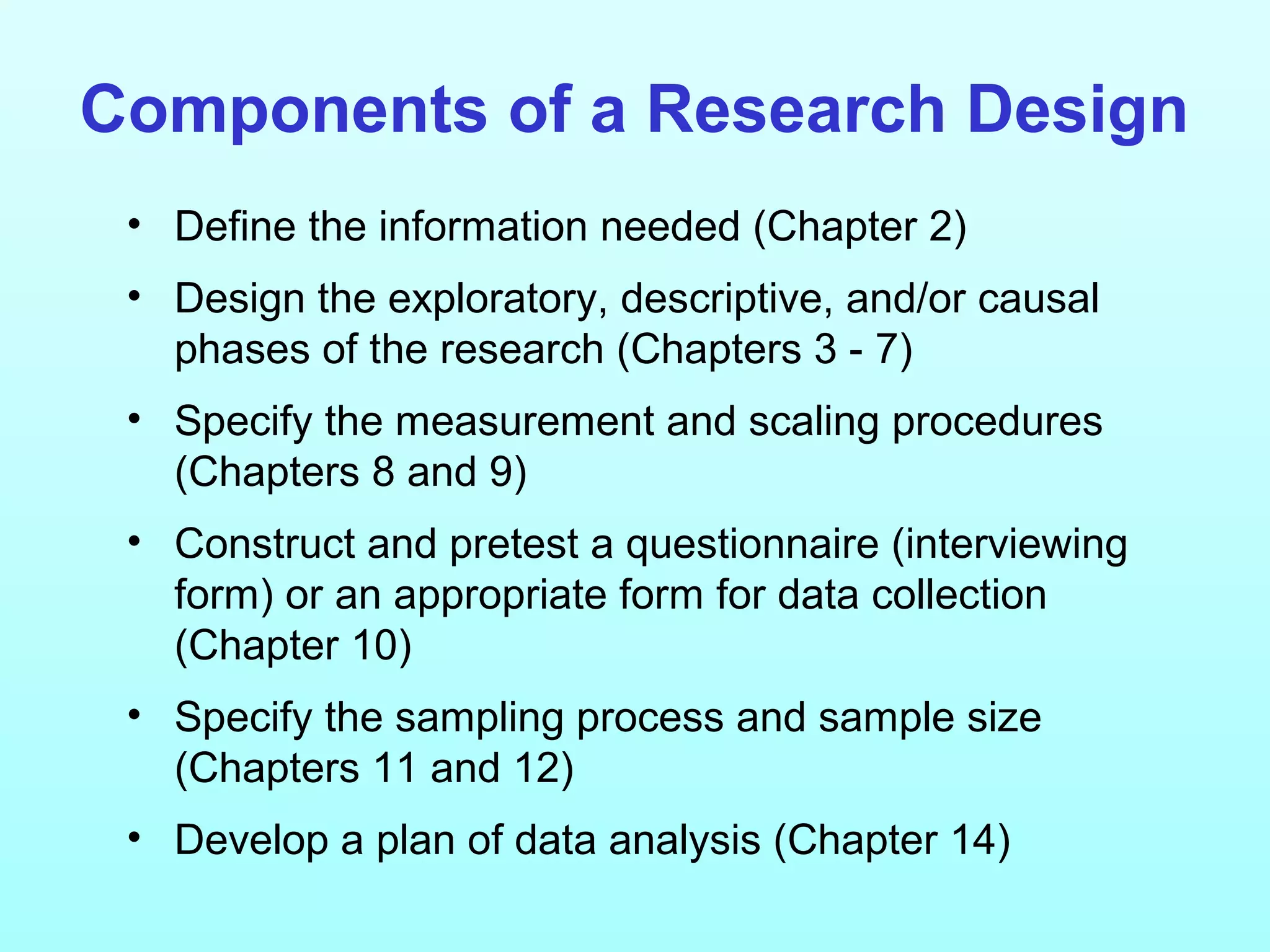 Components of a Research Design
• Define the information needed (Chapter 2)
• Design the exploratory, descriptive, and/or causal
phases of the research (Chapters 3 - 7)
• Specify the measurement and scaling procedures
(Chapters 8 and 9)
• Construct and pretest a questionnaire (interviewing
form) or an appropriate form for data collection
(Chapter 10)
• Specify the sampling process and sample size
(Chapters 11 and 12)
• Develop a plan of data analysis (Chapter 14)
 