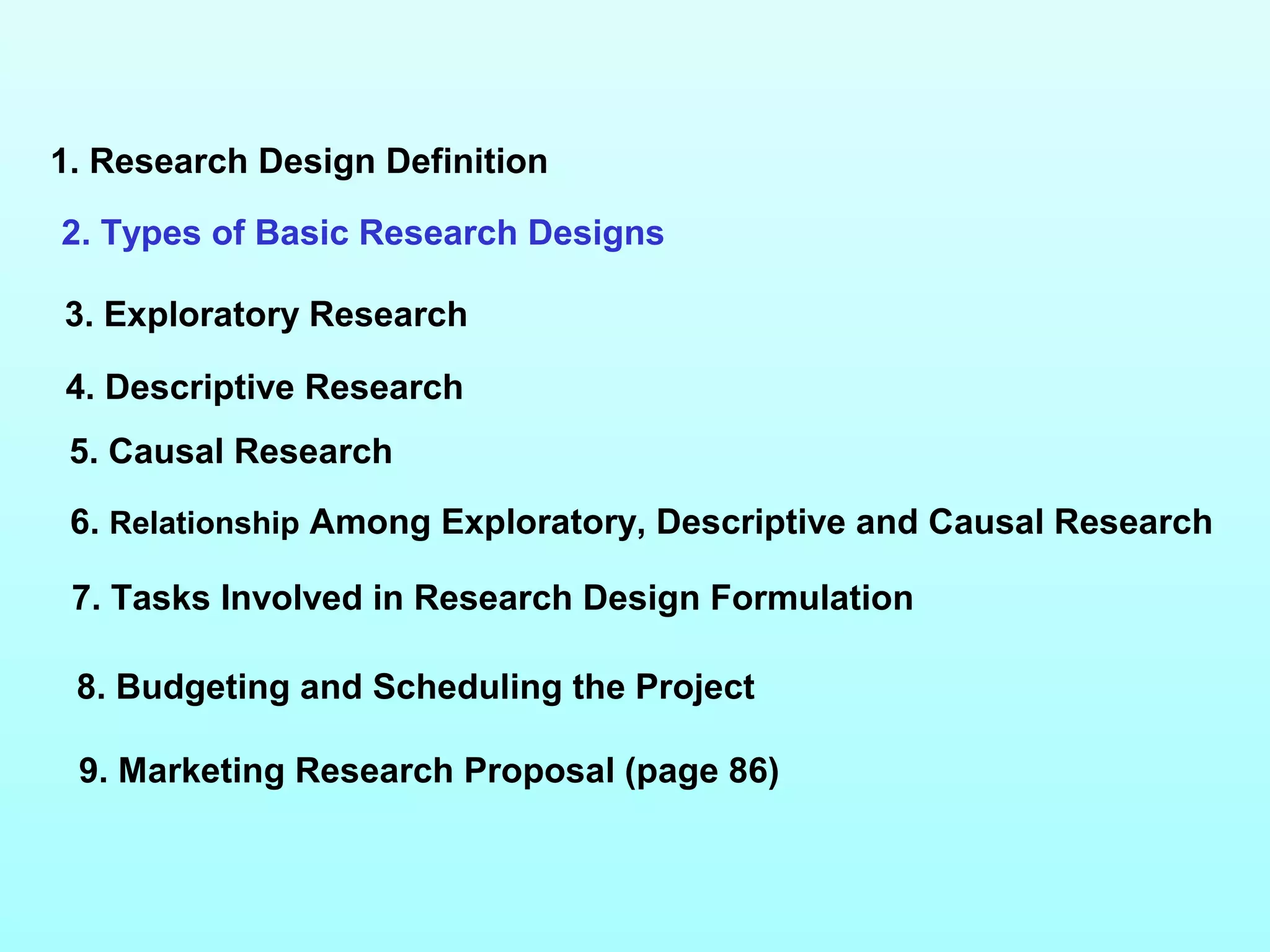 1. Research Design Definition
2. Types of Basic Research Designs
3. Exploratory Research
4. Descriptive Research
5. Causal Research
6. Relationship Among Exploratory, Descriptive and Causal Research
7. Tasks Involved in Research Design Formulation
9. Marketing Research Proposal (page 86)
8. Budgeting and Scheduling the Project
 