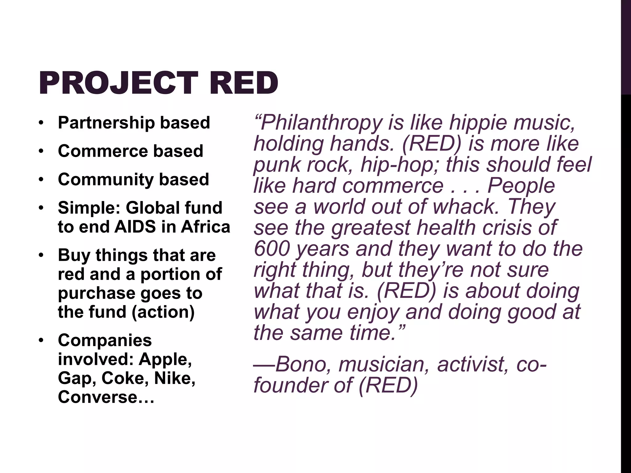 PROJECT RED
• Partnership based       “Philanthropy is like hippie music,
• Commerce based          holding hands. (RED) is more like
                          punk rock, hip-hop; this should feel
• Community based         like hard commerce . . . People
• Simple: Global fund     see a world out of whack. They
  to end AIDS in Africa   see the greatest health crisis of
• Buy things that are     600 years and they want to do the
  red and a portion of    right thing, but they’re not sure
  purchase goes to        what that is. (RED) is about doing
  the fund (action)       what you enjoy and doing good at
• Companies               the same time.”
  involved: Apple,        —Bono, musician, activist, co-
  Gap, Coke, Nike,        founder of (RED)
  Converse…
 