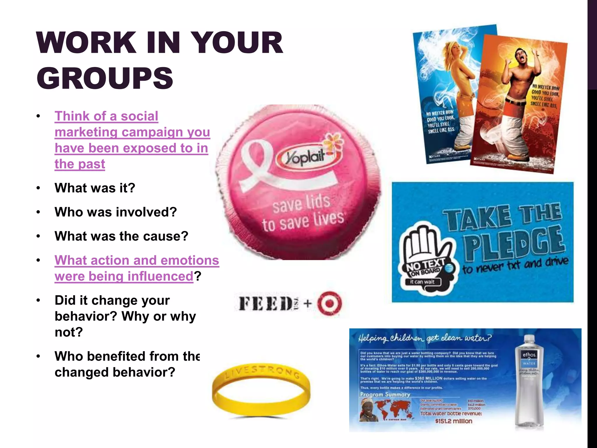 WORK IN YOUR
GROUPS
•   Think of a social
    marketing campaign you
    have been exposed to in
    the past
•   What was it?
•   Who was involved?
•   What was the cause?
•   What action and emotions
    were being influenced?
•   Did it change your
    behavior? Why or why
    not?
•   Who benefited from the
    changed behavior?
 