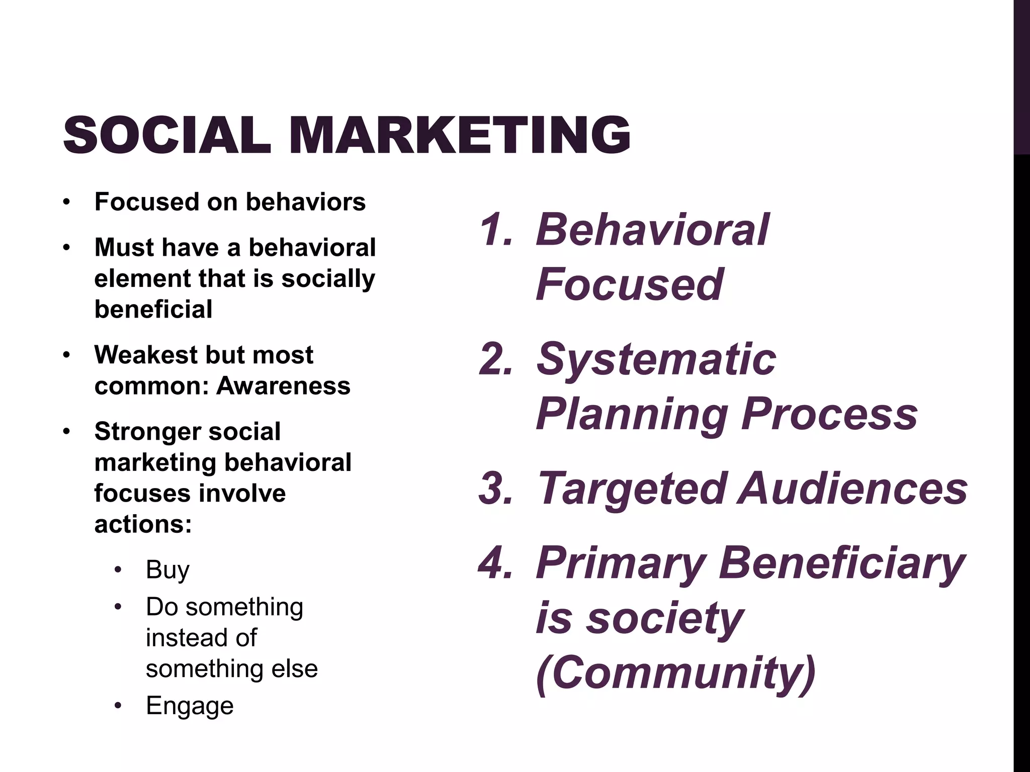SOCIAL MARKETING
• Focused on behaviors
• Must have a behavioral     1. Behavioral
  element that is socially
  beneficial
                                Focused
• Weakest but most           2. Systematic
  common: Awareness
• Stronger social               Planning Process
  marketing behavioral
  focuses involve            3. Targeted Audiences
  actions:
    • Buy                    4. Primary Beneficiary
    • Do something
      instead of
                                is society
      something else            (Community)
    • Engage
 