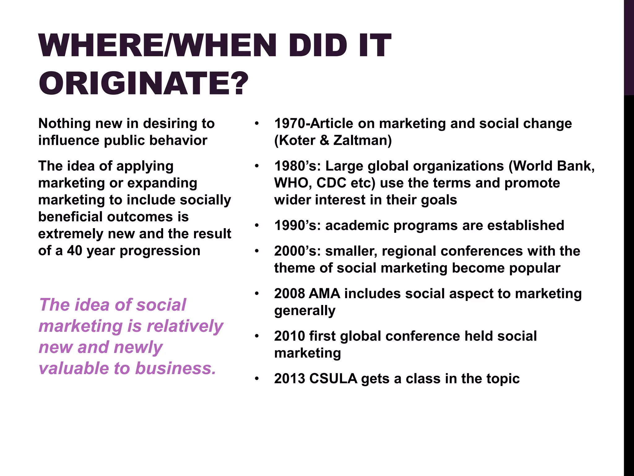 WHERE/WHEN DID IT
ORIGINATE?
Nothing new in desiring to      •   1970-Article on marketing and social change
influence public behavior           (Koter & Zaltman)
The idea of applying            •   1980‟s: Large global organizations (World Bank,
marketing or expanding              WHO, CDC etc) use the terms and promote
marketing to include socially       wider interest in their goals
beneficial outcomes is
                                •   1990‟s: academic programs are established
extremely new and the result
of a 40 year progression        •   2000‟s: smaller, regional conferences with the
                                    theme of social marketing become popular
                                •   2008 AMA includes social aspect to marketing
The idea of social                  generally
marketing is relatively
                                •   2010 first global conference held social
new and newly                       marketing
valuable to business.
                                •   2013 CSULA gets a class in the topic
 
