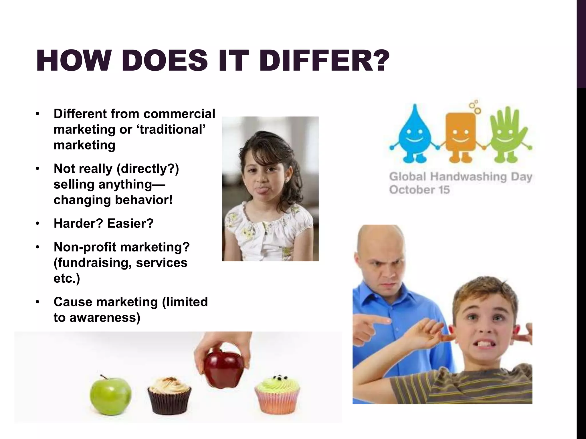 HOW DOES IT DIFFER?
•   Different from commercial
    marketing or „traditional‟
    marketing
•   Not really (directly?)
    selling anything—
    changing behavior!
•   Harder? Easier?
•   Non-profit marketing?
    (fundraising, services
    etc.)
•   Cause marketing (limited
    to awareness)
 