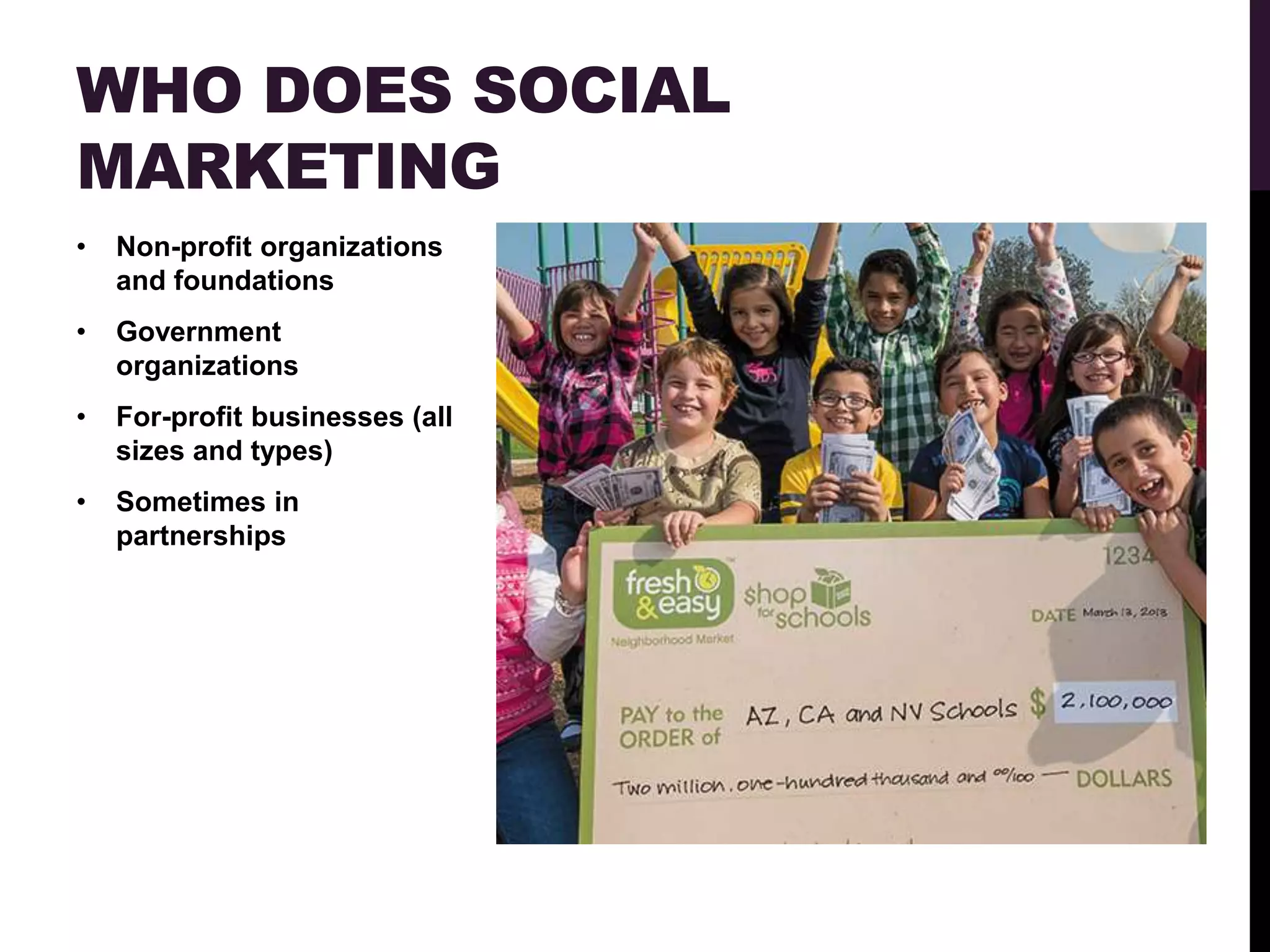 WHO DOES SOCIAL
MARKETING
•   Non-profit organizations
    and foundations
•   Government
    organizations
•   For-profit businesses (all
    sizes and types)
•   Sometimes in
    partnerships
 