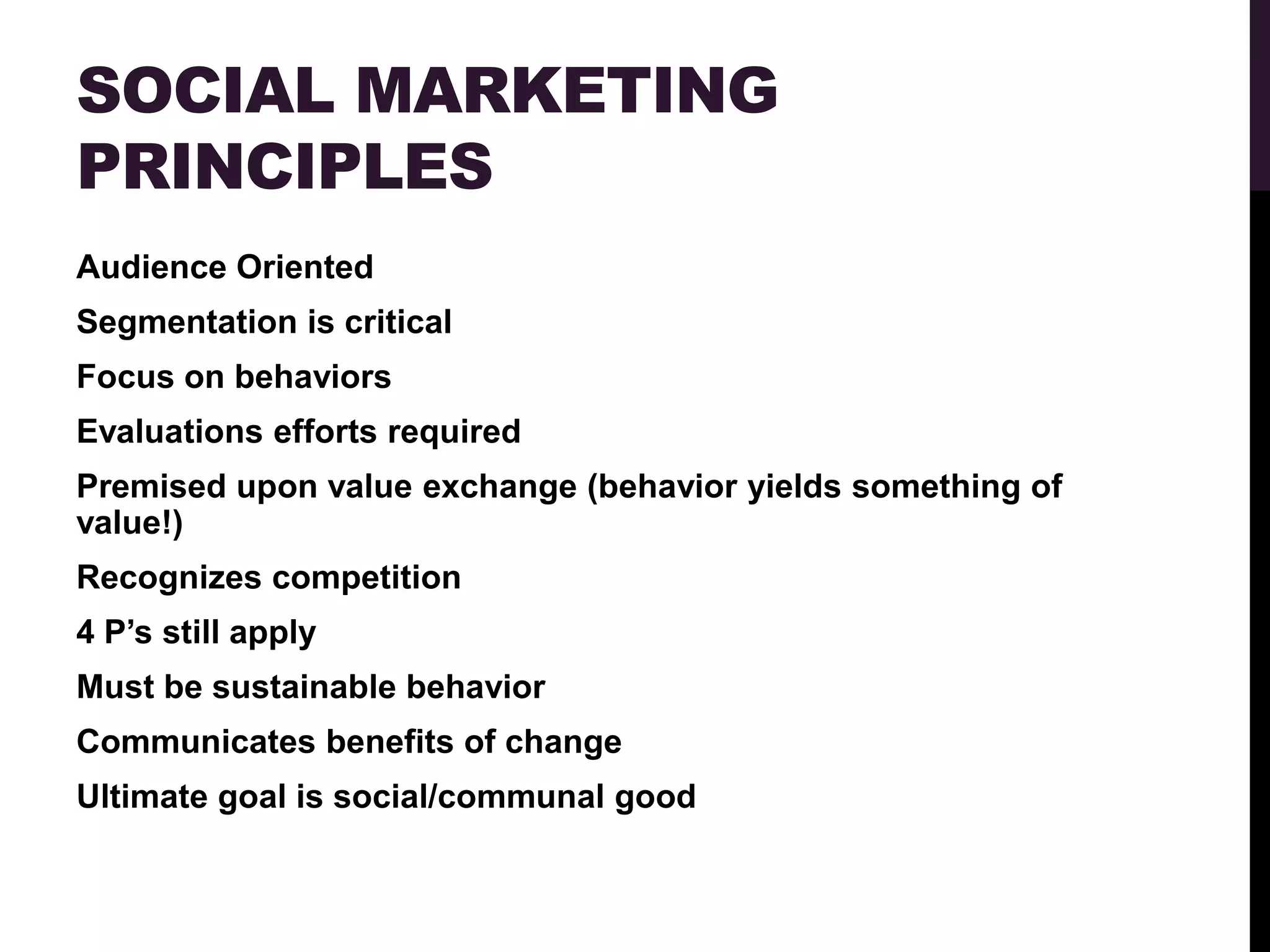 SOCIAL MARKETING
PRINCIPLES
Audience Oriented
Segmentation is critical
Focus on behaviors
Evaluations efforts required
Premised upon value exchange (behavior yields something of
value!)
Recognizes competition
4 P‟s still apply
Must be sustainable behavior
Communicates benefits of change
Ultimate goal is social/communal good
 